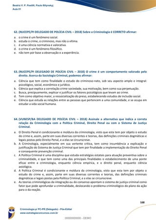 158
168
62. (NUCEPE/PI DELEGADO DE POLÍCIA CIVIL – 2018) Sobre a Criminologia é CORRETO afirmar:
a. o crime é um fenômeno social.
b. estuda o crime, o criminoso, mas não a vítima.
c. é uma ciência normativa e valorativa.
d. o crime é um fenômeno filosófico.
e. não tem por base a observação e a experiência.
63. (NUCEPE/PI DELEGADO DE POLÍCIA CIVIL – 2018) O crime é um comportamento valorado pelo
direito. Acerca da Sociologia Criminal, podemos afirmar:
a. Ciência que tem como finalidade o estudo do criminoso-nato, sob seu aspecto amplo e integral:
psicológico, social, econômico e jurídico.
b. Ciência que explica a correlação crime-sociedade, sua motivação, bem como sua perpetuação.
c. Busca, precipuamente, explicar e justificar os fatores psicológicos que levam ao crime.
d. Tem como objetivo maior, a ressocialização do preso, estabelecendo estudos de inclusão social.
e. Ciência que estuda as relações entre as pessoas que pertencem a uma comunidade, e se ocupa em
estudar a vida social humana.
64. (VUNESP/BA DELEGADO DE POLÍCIA CIVIL – 2018) Assinale a alternativa que indica a correta
relação da Criminologia com a Política Criminal, Direito Penal ou com o Sistema de Justiça
Criminal.
a. O Direito Penal é condicionante e moldura da criminologia, visto que esta tem por objeto o estudo
do crime e, assim, parte em suas diversas correntes e teorias, das definições criminais dogmáticas e
legais postas pelo Direito Penal, e a elas se circunscreve.
b. A Criminologia, especialmente em sua vertente crítica, tem como incumbência a explicação e
justificação do Sistema de Justiça Criminal que tem por finalidade a implementação do Direito Penal
e consequente prevenção criminal.
c. A Política Criminal é uma disciplina que estuda estratégias estatais para atuação preventiva sobre a
criminalidade, e que tem como uma das principais finalidades o estabelecimento de uma ponte
eficaz entre a criminologia, enquanto ciência empírica, e o direito penal, enquanto ciência
axiológica.
d. A Política Criminal é condicionante e moldura da criminologia, visto que esta tem por objeto o
estudo do crime e, assim, parte em suas diversas correntes e teorias, das definições criminais
dogmáticas e legais postas pela Política Criminal, e a elas se circunscreve.
e. As teorias criminológicas da integração ou do consenso apontam o sistema de justiça criminal como
fator que pode aprofundar a criminalidade, deslocando o problema criminológico do plano da ação
para o da reação.
Beatriz V. P. Pestilli, Paulo Bilynskyj
Aula 01
Criminologia p/ PC-PR (Delegado) - Pós-Edital
www.estrategiaconcursos.com.br
0
00000000000 - DEMO
 