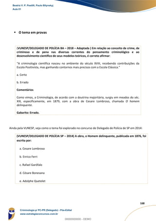 15
168
 O tema em provas
(VUNESP/DELEGADO DE POLÍCIA BA – 2018 – Adaptada ) Em relação ao conceito de crime, de
criminoso e de pena nas diversas correntes do pensamento criminológico e ao
desenvolvimento científico de seus modelos teóricos, é correto afirmar:
“A criminologia científica nasceu no ambiente do século XVIII, recebendo contribuições da
Escola Positivista, mas ganhando contornos mais precisos com a Escola Clássica.”
a. Certo
b. Errado
Comentários
Como vimos, a Criminologia, de acordo com a doutrina majoritária, surgiu em meados do séc.
XIX, especificamente, em 1879, com a obra de Cesare Lombroso, chamada O homem
delinquente.
Gabarito: Errado.
Ainda pela VUNESP, veja como o tema foi explorado no concurso de Delegado de Polícia de SP em 2014:
(VUNESP/DELEGADO DE POLÍCIA SP – 2014) A obra, o Homem delinquente, publicada em 1876, foi
escrita por:
a. Cesare Lombroso
b. Enrico Ferri
c. Rafael Garófalo
d. Césare Bonesana
e. Adolphe Quetelet
Beatriz V. P. Pestilli, Paulo Bilynskyj
Aula 01
Criminologia p/ PC-PR (Delegado) - Pós-Edital
www.estrategiaconcursos.com.br
0
00000000000 - DEMO
 