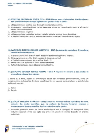 159
168
65. (CESPE/MA DELEGADO DE POLÍCIA CIVIL – 2018) Afirmar que a criminologia é interdisciplinar e
tem o empirismo como método significa dizer que esse ramo da ciência
a. utiliza um método analítico para desenvolver uma análise indutiva.
b. considera os conhecimentos de outras áreas para formar um conhecimento novo, se afirmando,
então, como independente.
c. utiliza um método silogístico
d. utiliza um método racional de análise e trabalha o direito penal de forma dogmática.
e. é metafísica e leva em conta os métodos das ciências exatas para o estudo de seu objeto.
66. (VUNESP/RO DEFENSOR PÚBLICO SUBSTITUTO – 2017) Considerando o estudo da Criminologia,
assinale a alternativa correta.
a. Giovanni Falcone foi o primeiro nome do estudo da Criminologia Crítica no Brasil.
b. Cifra negra refere-se à falta de diversidade da literatura criminal.
c. A Escola Clássica nasceu na Suíça, no final do séc. XX.
d. Enrico Ferri é um expoente da teoria do Etiquetamento.
e. Raffaele Garofalo está ligado à Escola Criminal Positiva.
67. (CESPE/DPU DEFENSOR PÚBLICO FEDERAL – 2017) A respeito do conceito e dos objetos da
criminologia, julgue o item a seguir.
O desvio ou o delito, objetos da criminologia, devem ser abordados, primordialmente, como um
comportamento individual do desviante ou delinquente; em segundo plano, analisam-se as influências
ambientais e sociais.
a. Certo
b. Errado
68. (CESPE/PE DELEGADO DE POLÍCIA – 2016) Acerca dos modelos teóricos explicativos do crime,
oriundos das teorias específicas que, na evolução da história, buscaram entender o
comportamento humano propulsor do crime, assinale a opção correta.
a. O modelo positivista analisa os fatores criminológicos sob a concepção do delinquente como
indivíduo racional e livre, que opta pelo crime em virtude de decisão baseada em critérios
subjetivos.
Beatriz V. P. Pestilli, Paulo Bilynskyj
Aula 01
Criminologia p/ PC-PR (Delegado) - Pós-Edital
www.estrategiaconcursos.com.br
0
00000000000 - DEMO
 
