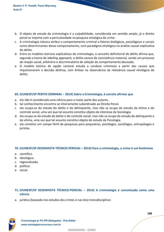 160
168
b. O objeto de estudo da criminologia é a culpabilidade, considerada em sentido amplo; já o direito
penal se importa com a periculosidade na pesquisa etiológica do crime.
c. A criminologia clássica atribui o comportamento criminal a fatores biológicos, psicológicos e sociais
como determinantes desse comportamento, com paradigma etiológico na análise causal-explicativa
do delito.
d. Entre os modelos teóricos explicativos da criminologia, o conceito definitorial de delito afirma que,
segundo a teoria do labeling approach, o delito carece de consistência material, sendo um processo
de reação social, arbitrário e discriminatório de seleção do comportamento desviado.
e. O modelo teórico de opção racional estuda a conduta criminosa a partir das causas que
impulsionaram a decisão delitiva, com ênfase na observância da relevância causal etiológica do
delito.
69. (VUNESP/SP PERITO CRIMINAL – 2014) Sobre a Criminologia, é correto afirmar que
a. ela não é considerada uma ciência para a maior parte dos autores.
b. tal conhecimento encontra-se inteiramente subordinado ao Direito Penal.
c. ela ocupa-se do estudo do delito e do delinquente, mas não se ocupa do estudo da vítima e do
controle social, uma vez que tal assunto constitui objeto de interesse da Sociologia.
d. ela ocupa-se do estudo do delito e do controle social, mas não se ocupa do estudo do delinquente e
da vítima, uma vez que tal assunto constitui objeto de estudo da Psicologia.
e. ela constitui um campo fértil de pesquisas para psiquiatras, psicólogos, sociólogos, antropólogos e
juristas.
70. (VUNESP/SP DESENHISTA TÉCNICO-PERICIAL – 2014) Para a criminologia, o crime é um fenômeno
a. científico.
b. ideológico.
c. regionalizado.
d. político.
e. social.
71. (VUNESP/SP DESENHISTA TÉCNICO-PERICIAL – 2014) A criminologia é conceituada como uma
ciência
a. jurídica (baseada nos estudos dos crimes e nas leis) monodisciplinar.
Beatriz V. P. Pestilli, Paulo Bilynskyj
Aula 01
Criminologia p/ PC-PR (Delegado) - Pós-Edital
www.estrategiaconcursos.com.br
0
00000000000 - DEMO
 