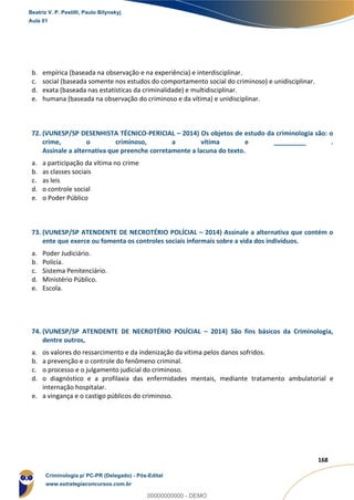 161
168
b. empírica (baseada na observação e na experiência) e interdisciplinar.
c. social (baseada somente nos estudos do comportamento social do criminoso) e unidisciplinar.
d. exata (baseada nas estatísticas da criminalidade) e multidisciplinar.
e. humana (baseada na observação do criminoso e da vítima) e unidisciplinar.
72. (VUNESP/SP DESENHISTA TÉCNICO-PERICIAL – 2014) Os objetos de estudo da criminologia são: o
crime, o criminoso, a vítima e _________ .
Assinale a alternativa que preenche corretamente a lacuna do texto.
a. a participação da vítima no crime
b. as classes sociais
c. as leis
d. o controle social
e. o Poder Público
73. (VUNESP/SP ATENDENTE DE NECROTÉRIO POLÍCIAL – 2014) Assinale a alternativa que contém o
ente que exerce ou fomenta os controles sociais informais sobre a vida dos indivíduos.
a. Poder Judiciário.
b. Polícia.
c. Sistema Penitenciário.
d. Ministério Público.
e. Escola.
74. (VUNESP/SP ATENDENTE DE NECROTÉRIO POLÍCIAL – 2014) São fins básicos da Criminologia,
dentre outros,
a. os valores do ressarcimento e da indenização da vítima pelos danos sofridos.
b. a prevenção e o controle do fenômeno criminal.
c. o processo e o julgamento judicial do criminoso.
d. o diagnóstico e a profilaxia das enfermidades mentais, mediante tratamento ambulatorial e
internação hospitalar.
e. a vingança e o castigo públicos do criminoso.
Beatriz V. P. Pestilli, Paulo Bilynskyj
Aula 01
Criminologia p/ PC-PR (Delegado) - Pós-Edital
www.estrategiaconcursos.com.br
0
00000000000 - DEMO
 