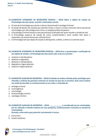 162
168
75. (VUNESP/SP ATENDENTE DE NECROTÉRIO POLÍCIAL – 2014) Sobre o objeto de estudo da
Criminologia dos dias atuais, assinale a alternativa correta.
a. O ramo da Criminologia que estuda a vítima é denominado Frenologia Criminal.
b. O estudo de desvios de conduta que atentam contra a moral e os bons costumes não é assunto da
Criminologia, por não configurarem crime, na acepção jurídica da palavra.
c. A Escatologia Criminal estuda os atos pecaminosos praticados por quem escolhe a vereda do mal.
d. A Criminologia ocupa-se do estudo do crime, caracterizando-o como simples fato típico e
antijurídico, da mesma forma que o Direito Penal.
e. A Criminologia tem por objeto de estudo o delinquente, o delito, a vítima e o controle social.
76. (VUNESP/SP ATENDENTE DE NECROTÉRIO POLÍCIAL – 2014) Para a aproximação e verificação de
seu objeto de estudo, a Criminologia dos dias atuais vale-se de um conceito:
a. empírico e interdisciplinar.
b. dedutivo e dogmático.
c. dedutivo e interdisciplinar.
d. dogmático e lógico-abstrato.
e. empírico e lógico-abstrato.
77. (VUNESP/SP AUXILIAR DE NECROPSIA – 2014) O método de análise utilizado pelos psicólogos para
entender a vivência do paciente criminoso no mundo em que ele se encontra, bem como analisar
seu modo de perceber os acontecimentos ao seu redor, é chamado de:
a. etiologia criminal.
b. criminogênese.
c. criminologia.
d. fenomenologia criminal.
e. sociologia criminal.
78. (VUNESP/SP AUXILIAR DE NECROPSIA – 2014) ____________ é considerado pai da criminologia,
por ter utilizado o método empírico em suas pesquisas, revolucionando e inovando os estudos da
criminalidade.
Assinale a alternativa que preenche corretamente a lacuna.
a. Enrico Ferri
b. Cesare Lombroso
Beatriz V. P. Pestilli, Paulo Bilynskyj
Aula 01
Criminologia p/ PC-PR (Delegado) - Pós-Edital
www.estrategiaconcursos.com.br
0
00000000000 - DEMO
 
