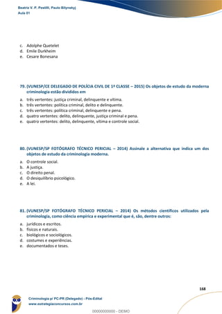 163
168
c. Adolphe Quetelet
d. Emile Durkheim
e. Cesare Bonesana
79. (VUNESP/CE DELEGADO DE POLÍCIA CIVIL DE 1ª CLASSE – 2015) Os objetos de estudo da moderna
criminologia estão divididos em
a. três vertentes: justiça criminal, delinquente e vítima.
b. três vertentes: política criminal, delito e delinquente.
c. três vertentes: política criminal, delinquente e pena.
d. quatro vertentes: delito, delinquente, justiça criminal e pena.
e. quatro vertentes: delito, delinquente, vítima e controle social.
80. (VUNESP/SP FOTÓGRAFO TÉCNICO PERICIAL – 2014) Assinale a alternativa que indica um dos
objetos de estudo da criminologia moderna.
a. O controle social.
b. A justiça.
c. O direito penal.
d. O desiquilíbrio psicológico.
e. A lei.
81. (VUNESP/SP FOTÓGRAFO TÉCNICO PERICIAL – 2014) Os métodos científicos utilizados pela
criminologia, como ciência empírica e experimental que é, são, dentre outros:
a. jurídicos e escritos.
b. físicos e naturais.
c. biológicos e sociológicos.
d. costumes e experiências.
e. documentados e teses.
Beatriz V. P. Pestilli, Paulo Bilynskyj
Aula 01
Criminologia p/ PC-PR (Delegado) - Pós-Edital
www.estrategiaconcursos.com.br
0
00000000000 - DEMO
 