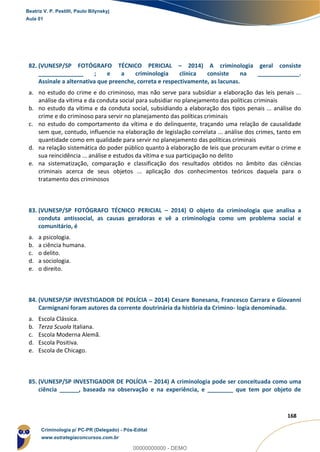 164
168
82. (VUNESP/SP FOTÓGRAFO TÉCNICO PERICIAL – 2014) A criminologia geral consiste
______________ ; e a criminologia clínica consiste na _____________.
Assinale a alternativa que preenche, correta e respectivamente, as lacunas.
a. no estudo do crime e do criminoso, mas não serve para subsidiar a elaboração das leis penais ...
análise da vítima e da conduta social para subsidiar no planejamento das políticas criminais
b. no estudo da vítima e da conduta social, subsidiando a elaboração dos tipos penais ... análise do
crime e do criminoso para servir no planejamento das políticas criminais
c. no estudo do comportamento da vítima e do delinquente, traçando uma relação de causalidade
sem que, contudo, influencie na elaboração de legislação correlata ... análise dos crimes, tanto em
quantidade como em qualidade para servir no planejamento das políticas criminais
d. na relação sistemática do poder público quanto à elaboração de leis que procuram evitar o crime e
sua reincidência ... análise e estudos da vítima e sua participação no delito
e. na sistematização, comparação e classificação dos resultados obtidos no âmbito das ciências
criminais acerca de seus objetos ... aplicação dos conhecimentos teóricos daquela para o
tratamento dos criminosos
83. (VUNESP/SP FOTÓGRAFO TÉCNICO PERICIAL – 2014) O objeto da criminologia que analisa a
conduta antissocial, as causas geradoras e vê a criminologia como um problema social e
comunitário, é
a. a psicologia.
b. a ciência humana.
c. o delito.
d. a sociologia.
e. o direito.
84. (VUNESP/SP INVESTIGADOR DE POLÍCIA – 2014) Cesare Bonesana, Francesco Carrara e Giovanni
Carmignani foram autores da corrente doutrinária da história da Crimino- logia denominada.
a. Escola Clássica.
b. Terza Scuola Italiana.
c. Escola Moderna Alemã.
d. Escola Positiva.
e. Escola de Chicago.
85. (VUNESP/SP INVESTIGADOR DE POLÍCIA – 2014) A criminologia pode ser conceituada como uma
ciência ______, baseada na observação e na experiência, e ________ que tem por objeto de
Beatriz V. P. Pestilli, Paulo Bilynskyj
Aula 01
Criminologia p/ PC-PR (Delegado) - Pós-Edital
www.estrategiaconcursos.com.br
0
00000000000 - DEMO
 