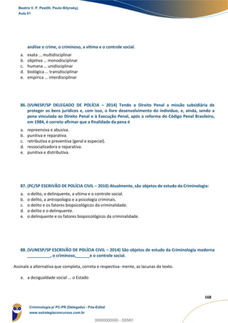165
168
análise o crime, o criminoso, a vítima e o controle social.
a. exata … multidisciplinar
b. objetiva … monodisciplinar
c. humana … unidisciplinar
d. biológica … transdisciplinar
e. empírica … interdisciplinar
86. (VUNESP/SP DELEGADO DE POLÍCIA – 2014) Tendo o Direito Penal a missão subsidiária de
proteger os bens jurídicos e, com isso, o livre desenvolvimento do indivíduo, e, ainda, sendo a
pena vinculada ao Direito Penal e à Execução Penal, após a reforma do Código Penal Brasileiro,
em 1984, é correto afirmar que a finalidade da pena é
a. repreensiva e abusiva.
b. punitiva e reparativa.
c. retributiva e preventiva (geral e especial).
d. ressocializadora e reparativa.
e. punitiva e distributiva.
87. (PC/SP ESCRIVÃO DE POLÍCIA CIVIL – 2010) Atualmente, são objetos de estudo da Criminologia:
a. o delito, o delinquente, a vítima e o controle social.
b. o delito, a antropologia e a psicologia criminais.
c. o delito e os fatores biopsicológicos da criminalidade.
d. o delito e o delinquente.
e. o delinquente e os fatores biopsicológicos da criminalidade.
88. (VUNESP/SP ESCRIVÃO DE POLÍCIA CIVIL – 2014) São objetos de estudo da Criminologia moderna
__________, o criminoso,______e o controle social.
Assinale a alternativa que completa, correta e respectiva- mente, as lacunas do texto.
a. a desigualdade social ... o Estado
Beatriz V. P. Pestilli, Paulo Bilynskyj
Aula 01
Criminologia p/ PC-PR (Delegado) - Pós-Edital
www.estrategiaconcursos.com.br
0
00000000000 - DEMO
 