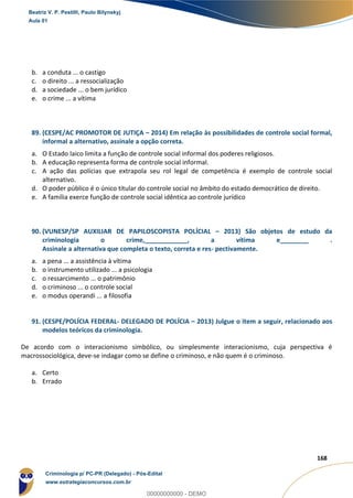 166
168
b. a conduta ... o castigo
c. o direito ... a ressocialização
d. a sociedade ... o bem jurídico
e. o crime ... a vítima
89. (CESPE/AC PROMOTOR DE JUTIÇA – 2014) Em relação às possibilidades de controle social formal,
informal a alternativo, assinale a opção correta.
a. O Estado laico limita a função de controle social informal dos poderes religiosos.
b. A educação representa forma de controle social informal.
c. A ação das polícias que extrapola seu rol legal de competência é exemplo de controle social
alternativo.
d. O poder público é o único titular do controle social no âmbito do estado democrático de direito.
e. A família exerce função de controle social idêntica ao controle jurídico
90. (VUNESP/SP AUXILIAR DE PAPILOSCOPISTA POLÍCIAL – 2013) São objetos de estudo da
criminologia o crime,____________, a vítima e________ .
Assinale a alternativa que completa o texto, correta e res- pectivamente.
a. a pena ... a assistência à vítima
b. o instrumento utilizado ... a psicologia
c. o ressarcimento ... o patrimônio
d. o criminoso ... o controle social
e. o modus operandi ... a filosofia
91. (CESPE/POLÍCIA FEDERAL- DELEGADO DE POLÍCIA – 2013) Julgue o item a seguir, relacionado aos
modelos teóricos da criminologia.
De acordo com o interacionismo simbólico, ou simplesmente interacionismo, cuja perspectiva é
macrossociológica, deve-se indagar como se define o criminoso, e não quem é o criminoso.
a. Certo
b. Errado
Beatriz V. P. Pestilli, Paulo Bilynskyj
Aula 01
Criminologia p/ PC-PR (Delegado) - Pós-Edital
www.estrategiaconcursos.com.br
0
00000000000 - DEMO
 