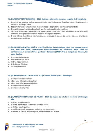 167
168
92. (VUNESP/SP PERITO CRIMINAL – 2013) Assinale a alternativa correta, a respeito da Criminologia.
a. Constitui seu objeto a análise apenas do delito e do delinquente, ficando o estudo da vítima sob a
alçada da psicologia social.
b. São características fundamentais de seu método o dogmatismo e a intervencionalidade.
c. É uma técnica de investigação policial, que faz parte das Ciências Jurídicas.
d. São suas finalidades a explicação e a prevenção do crime bem como a intervenção na pessoa do
infrator e avaliação dos diferentes modelos de resposta ao crime.
e. É uma ciência dogmática e normativista, que se ocupa do estudo do crime e da pena oriunda do
comportamento delitivo.
93. (VUNESP/SP AGENTE DE POLÍCIA – 2013) A história da Criminologia conta com grandes autores
que, com suas obras, contribuíram significativamente na construção desse ramo do
conhecimento. É correto afirmar que Cesare Bonesana (1738~1794), o marquês de Beccaria, foi
autor da obra:
a. O Homem Delinquente.
b. Dos Delitos e das Penas.
c. Antropologia Criminal.
d. O Ambiente Criminal.
e. Sociologia Criminal.
94. (VUNESP/SP AGENTE DE POLÍCIA – 2013) É correto afirmar que a Criminologia:
a. é uma ciência do dever-ser.
b. não é uma ciência interdisciplinar.
c. não é uma ciência multidisciplinar.
d. é uma ciência normativa.
e. é uma ciência empírica.
95. (VUNESP/SP INVESTIGADOR DE POLÍCIA – 2013) Os objetos de estudo da moderna Criminologia
são:
a. a vítima e o delinquente.
b. o crime, o criminoso, a vítima e o controle social.
c. o delito e o delinquente.
d. o problema social, suas causas biológicas e o mimetismo.
e. o crime e os fatores biopsicológicos decorrentes de sua prática.
Beatriz V. P. Pestilli, Paulo Bilynskyj
Aula 01
Criminologia p/ PC-PR (Delegado) - Pós-Edital
www.estrategiaconcursos.com.br
0
00000000000 - DEMO
 