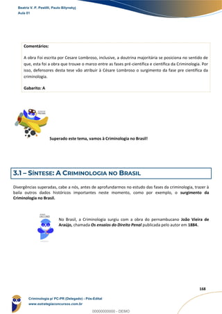 16
168
Comentários:
A obra Foi escrita por Cesare Lombroso, inclusive, a doutrina majoritária se posiciona no sentido de
que, esta foi a obra que trouxe o marco entre as fases pré-científica e científica da Criminologia. Por
isso, defensores desta tese vão atribuir à Césare Lombroso o surgimento da fase pre científica da
criminologia.
Gabarito: A
Superado este tema, vamos à Criminologia no Brasil!
3.1 – SÍNTESE: A CRIMINOLOGIA NO BRASIL
Divergências superadas, cabe a nós, antes de aprofundarmos no estudo das fases da criminologia, trazer à
baila outros dados históricos importantes neste momento, como por exemplo, o surgimento da
Criminologia no Brasil.
No Brasil, a Criminologia surgiu com a obra do pernambucano João Vieira de
Araújo, chamada Os ensaios do Direito Penal publicada pelo autor em 1884.
Beatriz V. P. Pestilli, Paulo Bilynskyj
Aula 01
Criminologia p/ PC-PR (Delegado) - Pós-Edital
www.estrategiaconcursos.com.br
0
00000000000 - DEMO
 