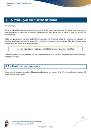 17
168
4 – A EVOLUÇÃO DO DIREITO DE PUNIR
Guerreiro (a),
Há uma evolução histórica no direito de punir e na formação da sociedade disciplinar que acarreta no
descobrimento da figura do criminoso, redirecionando para ele e para o delito o foco do estudo da
Criminologia.
Sabemos que grandes transformações foram operadas no Direito ao longo dos séculos, em especial, no
final do Século XVIII e início do Século XIX e, de forma resumida, pode-se apontar 03 (três) fases de suma
importância, no processo de evolução pena.
São elas: o período de vingança, o período humanista e o período científico.
Veremos agora todos os períodos e como o desaparecimento do suplício deu espaço a sutis ou indiretos
meios de punições.
4.1 – PERÍODO DE VINGANÇA
O período de vingança engloba o Absolutismo Europeu, nos séculos XV e XVI, revelando-se através de 03
(três) vetores, quais sejam:
Beatriz V. P. Pestilli, Paulo Bilynskyj
Aula 01
Criminologia p/ PC-PR (Delegado) - Pós-Edital
www.estrategiaconcursos.com.br
0
00000000000 - DEMO
 