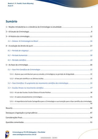 Sumário
1 – Noções introdutórias e a relevância da Criminologia na atualidade...........................................................3
2 – O Estudo da Criminologia.............................................................................................................................9
3 – A História da criminologia ..........................................................................................................................12
3.1 – Síntese: A Criminologia no Brasil.........................................................................................................16
4 – A evolução do direito de punir...................................................................................................................17
4.1 – Período de vingança............................................................................................................................17
4.2 – Período humanista ..............................................................................................................................18
4.3 – Período científico.................................................................................................................................19
5 – As fases da criminologia.............................................................................................................................20
5.1 – Fase Pré-Científica da Criminologia ....................................................................................................22
5.1.1 – Autores que contribuíram para os estudos criminológicos no período da Antiguidade.................................... 22
5.1.2 – A fase pré-científica e as ciências ocultas........................................................................................................... 25
5.2 – Fase Científica: O surgimento do movimento científico da criminologia............................................33
5.3 – Escolas Penais no movimento científico..............................................................................................37
5.3.1 – A Luta das Escolas: Escola Clássica X Escola Positiva.......................................................................................... 38
5.3.2 – A ruptura do positivismo criminológico.............................................................................................................. 41
5.3.1 – A importância da Escola Cartográfica para a Criminologia e sua transição para a fase científica da criminologia
........................................................................................................................................................................................ 43
Resumo.............................................................................................................................................................44
Destaques à legislação e jurisprudência..........................................................................................................47
Considerações finais.........................................................................................................................................54
Questões comentadas......................................................................................................................................55
Beatriz V. P. Pestilli, Paulo Bilynskyj
Aula 01
Criminologia p/ PC-PR (Delegado) - Pós-Edital
www.estrategiaconcursos.com.br
0
00000000000 - DEMO
 