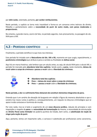 19
168
por John Locke, ostentado, portanto, por caráter retribucionista.
Neste período, o suplício se torna mais inaceitável e forma-se um consenso entre teóricos do direito,
filósofos e parlamentares sobre a necessidade de punir de outro modo, com penas moderadas e
proporcionais.
No entanto, o grande marco, ocorre de fato, no período seguinte, mais precisamente, na passagem do séc.
XVIII para o XIX.
4.3 – PERÍODO CIENTÍFICO
Finalmente, o período científico é o que mais nos interessa.
Este período foi iniciado com o Naturalismo do Séc. XIX e XX, momento em que surgia, especialmente, o
positivismo criminológico que atribuía à pena o sentido ou finalidade de defesa social.
Aqui há um marco histórico, vale lembrar que um século antes, ou seja, do século XVIII para o século XIX, o
período foi marcado pelo abandono total dos suplícios. Sendo assim, a pena, neste momento, deixou de
recair sobre o corpo do criminoso e passou a recair sobre a liberdade do criminoso.
 Abandono total dos suplícios.
 Pena -> deixou de recair sobre o corpo do criminoso
 Pena -> passou a recair sobre a liberdade do criminoso.
Neste período, a dor e o sofrimento físico deixaram de constituir elementos integrantes da pena.
Entenda que é um cenário de elevação da burguesia em relação à figura do monarca absolutista e que o
cenário traz novos rumos à política e, consequentemente, um reajuste no discurso criminológico que se
apoia à visão cartesiana e iluminista de mundo.
Por esta razão, traz-se à baila o surgimento de um novo discurso jurídico, robusto de princípios e com
imposições a respeito da pena e a necessidade de humanização da mesma, a necessidade de estruturação
do Direito Penal como limitador do poderio punitivo do Estado, bem como, a substituição da noção de
vingar pela noção de punir.
Aqui, portanto, temos um importante salto, o carrasco é substituído por profissionais como carcereiros,
Beatriz V. P. Pestilli, Paulo Bilynskyj
Aula 01
Criminologia p/ PC-PR (Delegado) - Pós-Edital
www.estrategiaconcursos.com.br
0
00000000000 - DEMO
0
 