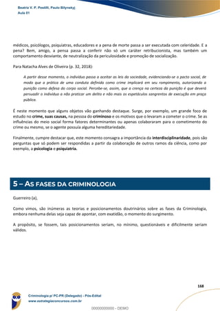 20
168
médicos, psicólogos, psiquiatras, educadores e a pena de morte passa a ser executada com celeridade. E a
pena? Bem, amigo, a pensa passa a conferir não só um caráter retribucionista, mas também um
comportamento desviante, de neutralização da periculosidade e promoção de socialização.
Para Natacha Alves de Oliveira (p. 32, 2018):
A partir desse momento, o indivíduo passa a aceitar as leis da sociedade, evidenciando-se o pacto social, de
modo que a prática de uma conduta definida como crime implicará em seu rompimento, autorizando a
punição como defesa do corpo social. Percebe-se, assim, que a crença na certeza da punição é que deverá
persuadir o indivíduo a não praticar um delito e não mais os espetáculos sangrentos de execução em praça
pública.
É neste momento que alguns objetos vão ganhando destaque. Surge, por exemplo, um grande foco de
estudo no crime, suas causas, na pessoa do criminoso e os motivos que o levaram a cometer o crime. Se as
influências do meio social forma fatores determinantes ou apenas colaboraram para o cometimento do
crime ou mesmo, se o agente possuía alguma hereditariedade.
Finalmente, cumpre destacar que, este momento consagra a importância da interdisciplinaridade, pois são
perguntas que só podem ser respondidas a partir da colaboração de outros ramos da ciência, como por
exemplo, a psicologia e psiquiatria.
5 – AS FASES DA CRIMINOLOGIA
Guerreiro (a),
Como vimos, são inúmeras as teorias e posicionamentos doutrinários sobre as fases da Criminologia,
embora nenhuma delas seja capaz de apontar, com exatidão, o momento do surgimento.
A propósito, se fossem, tais posicionamentos seriam, no mínimo, questionáveis e dificilmente seriam
válidos.
Beatriz V. P. Pestilli, Paulo Bilynskyj
Aula 01
Criminologia p/ PC-PR (Delegado) - Pós-Edital
www.estrategiaconcursos.com.br
0
00000000000 - DEMO
 