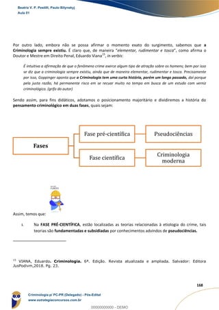 21
168
Por outro lado, embora não se possa afirmar o momento exato do surgimento, sabemos que a
Criminologia sempre existiu. É claro que, de maneira “elementar, rudimentar e tosca”, como afirma o
Doutor e Mestre em Direito Penal, Eduardo Viana15
, in verbis:
É intuitiva a afirmação de que o fenômeno crime exerce algum tipo de atração sobre os homens; bem por isso
se diz que a criminologia sempre existiu, ainda que de maneira elementar, rudimentar e tosca. Precisamente
por isso, Goppinger aponta que a Criminologia tem uma curta história, porém um longo passado, daí porque
pela justa razão, há permanente risco em se recuar muito no tempo em busca de um estudo com verniz
criminológico. (grifo do autor)
Sendo assim, para fins didáticos, adotamos o posicionamento majoritário e dividiremos a história do
pensamento criminológico em duas fases, quais sejam:
Assim, temos que:
i. Na FASE PRÉ-CIENTÍFICA, estão localizadas as teorias relacionadas à etiologia do crime, tais
teorias são fundamentadas e subsidiadas por conhecimentos advindos de pseudociências.
15
VIANA, Eduardo. Criminologia. 6ª. Edição. Revista atualizada e ampliada. Salvador: Editora
JusPodivm,2018. Pg. 23.
Fases
Fase pré-científica Pseudociências
Fase científica
Criminologia
moderna
Beatriz V. P. Pestilli, Paulo Bilynskyj
Aula 01
Criminologia p/ PC-PR (Delegado) - Pós-Edital
www.estrategiaconcursos.com.br
0
00000000000 - DEMO
 
