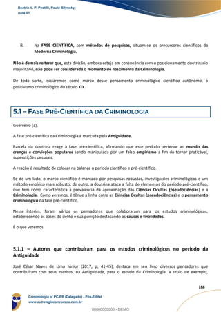 22
168
ii. Na FASE CIENTÍFICA, com métodos de pesquisas, situam-se os precursores científicos da
Moderna Criminologia.
Não é demais reiterar que, esta divisão, embora esteja em consonância com o posicionamento doutrinário
majoritário, não pode ser considerada o momento de nascimento da Criminologia.
De toda sorte, iniciaremos como marco desse pensamento criminológico científico autônomo, o
positivismo criminológico do século XIX.
5.1 – FASE PRÉ-CIENTÍFICA DA CRIMINOLOGIA
Guerreiro (a),
A fase pré-científica da Criminologia é marcada pela Antiguidade.
Parcela da doutrina reage à fase pré-científica, afirmando que este período pertence ao mundo das
crenças e convicções populares sendo manipulada por um falso empirismo a fim de tornar praticável,
superstições pessoais.
A reação é resultado de colocar na balança o período científico e pré-científico.
Se de um lado, o marco científico é marcado por pesquisas robustas, investigações criminológicas e um
método empírico mais robusto, de outro, a doutrina ataca a falta de elementos do período pré-científico,
que tem como característica a prevalência da aproximação das Ciências Ocultas (pseudociências) e a
Criminologia. Como veremos, é tênue a linha entre as Ciências Ocultas (pseudociências) e o pensamento
criminológico da fase pré-científico.
Nesse ínterim, foram vários os pensadores que colaboraram para os estudos criminológicos,
estabelecendo as bases do delito e sua punição destacando as causas e finalidades.
É o que veremos.
5.1.1 – Autores que contribuíram para os estudos criminológicos no período da
Antiguidade
José César Naves de Lima Júnior (2017, p; 41-45), destaca em seu livro diversos pensadores que
contribuíram com seus escritos, na Antiguidade, para o estudo da Criminologia, a título de exemplo,
Beatriz V. P. Pestilli, Paulo Bilynskyj
Aula 01
Criminologia p/ PC-PR (Delegado) - Pós-Edital
www.estrategiaconcursos.com.br
0
00000000000 - DEMO
 