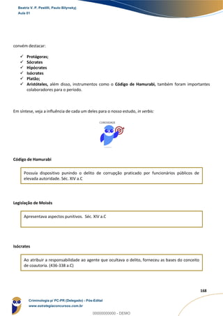 23
168
convém destacar:
 Protágoras;
 Sócrates
 Hipócrates
 Isócrates
 Platão;
 Aristóteles, além disso, instrumentos como o Código de Hamurabi, também foram importantes
colaboradores para o período.
Em síntese, veja a influência de cada um deles para o nosso estudo, in verbis:
Código de Hamurabi
Possuía dispositivo punindo o delito de corrupção praticado por funcionários públicos de
elevada autoridade. Séc. XIV a.C
Legislação de Moisés
Apresentava aspectos punitivos. Séc. XIV a.C
Isócrates
Ao atribuir a responsabilidade ao agente que ocultava o delito, forneceu as bases do conceito
de coautoria. (436-338 a.C)
Beatriz V. P. Pestilli, Paulo Bilynskyj
Aula 01
Criminologia p/ PC-PR (Delegado) - Pós-Edital
www.estrategiaconcursos.com.br
0
00000000000 - DEMO
 