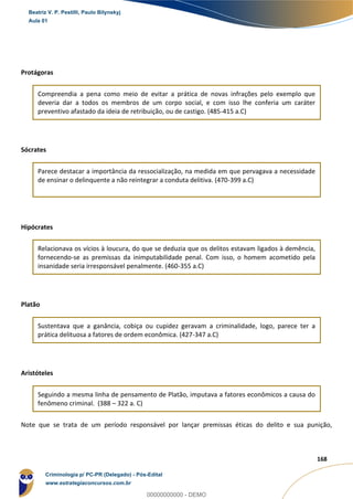 24
168
Protágoras
Compreendia a pena como meio de evitar a prática de novas infrações pelo exemplo que
deveria dar a todos os membros de um corpo social, e com isso lhe conferia um caráter
preventivo afastado da ideia de retribuição, ou de castigo. (485-415 a.C)
Sócrates
Parece destacar a importância da ressocialização, na medida em que pervagava a necessidade
de ensinar o delinquente a não reintegrar a conduta delitiva. (470-399 a.C)
Hipócrates
Relacionava os vícios à loucura, do que se deduzia que os delitos estavam ligados à demência,
fornecendo-se as premissas da inimputabilidade penal. Com isso, o homem acometido pela
insanidade seria irresponsável penalmente. (460-355 a.C)
Platão
Sustentava que a ganância, cobiça ou cupidez geravam a criminalidade, logo, parece ter a
prática delituosa a fatores de ordem econômica. (427-347 a.C)
Aristóteles
Seguindo a mesma linha de pensamento de Platão, imputava a fatores econômicos a causa do
fenômeno criminal. (388 – 322 a. C)
Note que se trata de um período responsável por lançar premissas éticas do delito e sua punição,
Beatriz V. P. Pestilli, Paulo Bilynskyj
Aula 01
Criminologia p/ PC-PR (Delegado) - Pós-Edital
www.estrategiaconcursos.com.br
0
00000000000 - DEMO
 