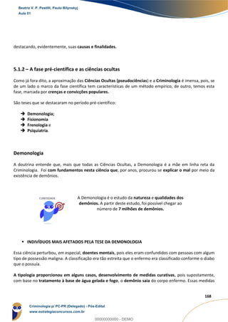25
168
destacando, evidentemente, suas causas e finalidades.
5.1.2 – A fase pré-científica e as ciências ocultas
Como já fora dito, a aproximação das Ciências Ocultas (pseudociências) e a Criminologia é imensa, pois, se
de um lado o marco da fase científica tem características de um método empírico, de outro, temos esta
fase, marcada por crenças e convicções populares.
São teses que se destacaram no período pré-científico:
 Demonologia;
 Fisionomia
 Frenologia e
 Psiquiatria.
Demonologia
A doutrina entende que, mais que todas as Ciências Ocultas, a Demonologia é a mãe em linha reta da
Criminologia. Foi com fundamentos nesta ciência que, por anos, procurou se explicar o mal por meio da
existência de demônios.
A Demonologia é o estudo da natureza e qualidades dos
demônios. A partir deste estudo, foi possível chegar ao
número de 7 milhões de demônios.
 INDIVÍDUOS MAIS AFETADOS PELA TESE DA DEMONOLOGIA
Essa ciência perturbou, em especial, doentes mentais, pois eles eram confundidos com pessoas com algum
tipo de possessão maligna. A classificação era tão estreita que o enfermo era classificado conforme o diabo
que o possuía.
A tipologia proporcionou em alguns casos, desenvolvimento de medidas curativas, pois supostamente,
com base no tratamento à base de água gelada e fogo, o demônio saia do corpo enfermo. Essas medidas
Beatriz V. P. Pestilli, Paulo Bilynskyj
Aula 01
Criminologia p/ PC-PR (Delegado) - Pós-Edital
www.estrategiaconcursos.com.br
0
00000000000 - DEMO
 
