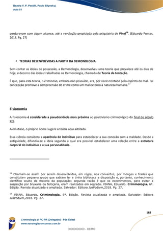 26
168
perduravam com algum alcance, até a revolução propiciada pela psiquiatria de Pinel16
. (Eduardo Pontes,
2018. Pg. 27)
 TEORIAS DESENVOLVIDAS A PARTIR DA DEMONOLOGIA
Sem contar as ideias de possessão, a Demonologia, desenvolveu uma teoria que prevalece até os dias de
hoje, e decorre das ideias trabalhadas na Demonologia, chamada de Teoria da tentação.
É que, para esta teoria, o criminoso, embora não possuído, era, por vezes tentado pelo espírito do mal. Tal
concepção promove a compreensão do crime como um mal externo à natureza humana.17
Fisionomia
A fisionomia é considerada a pseudociência mais próxima ao positivismo criminológico do final do século
XIX.
Além disso, o próprio nome sugere a teoria aqui adotada.
Essa ciência considera a aparência do indivíduo para estabelecer a sua conexão com a maldade. Desde a
antiguidade, difundiu-se a ideia segundo a qual era possível estabelecer uma relação entre a estrutura
corporal do indivíduo e a sua personalidade.
16
Chamam-se assim por serem desenvolvidas, em regra, nos conventos, por monges e frades que
constituíam pequeno grupo que sabiam ler e tinha biblioteca a disposição e, portanto, conhecimento
científico oculto da maioria da população; segunda razão é que os experimentos, para evitar a
suspeição por bruxaria ou feitiçaria, eram realizados em segredo. VIANA, Eduardo. Criminologia. 6ª.
Edição. Revista atualizada e ampliada. Salvador: Editora JusPodivm,2018. Pg. 27.
17
VIANA, Eduardo. Criminologia. 6ª. Edição. Revista atualizada e ampliada. Salvador: Editora
JusPodivm,2018. Pg. 27.
Beatriz V. P. Pestilli, Paulo Bilynskyj
Aula 01
Criminologia p/ PC-PR (Delegado) - Pós-Edital
www.estrategiaconcursos.com.br
0
00000000000 - DEMO
 
