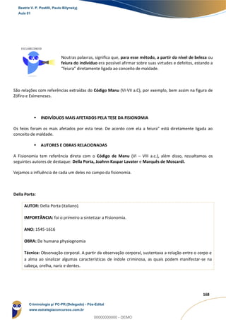27
168
Noutras palavras, significa que, para esse método, a partir do nível de beleza ou
feiura do indivíduo era possível afirmar sobre suas virtudes e defeitos, estando a
“feiura” diretamente ligada ao conceito de maldade.
São relações com referências extraídas do Código Manu (VI-VII a.C), por exemplo, bem assim na figura de
Zófiro e Eximeneses.
 INDIVÍDUOS MAIS AFETADOS PELA TESE DA FISIONOMIA
Os feios foram os mais afetados por esta tese. De acordo com ela a feiura” está diretamente ligada ao
conceito de maldade.
 AUTORES E OBRAS RELACIONADAS
A Fisionomia tem referência direta com o Código de Manu (VI – VIII a.c.), além disso, ressaltamos os
seguintes autores de destaque: Della Porta, Joahnn Kaspar Lavater e Marquês de Moscardi.
Vejamos a influência de cada um deles no campo da fisionomia.
Della Porta:
AUTOR: Della Porta (italiano).
IMPORTÂNCIA: foi o primeiro a sintetizar a Fisionomia.
ANO: 1545-1616
OBRA: De humana physiognomia
Técnica: Observação corporal. A partir da observação corporal, sustentava a relação entre o corpo e
a alma ao sinalizar algumas características de índole criminosa, as quais podem manifestar-se na
cabeça, orelha, nariz e dentes.
Beatriz V. P. Pestilli, Paulo Bilynskyj
Aula 01
Criminologia p/ PC-PR (Delegado) - Pós-Edital
www.estrategiaconcursos.com.br
0
00000000000 - DEMO
 