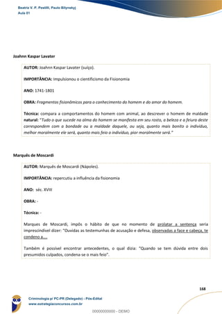 28
168
Joahnn Kaspar Lavater
AUTOR: Joahnn Kaspar Lavater (suíço).
IMPORTÂNCIA: Impulsionou o cientificismo da Fisionomia
ANO: 1741-1801
OBRA: Fragmentos fisionômicos para o conhecimento do homem e do amor do homem.
Técnica: compara a comportamentos do homem com animal, ao descrever o homem de maldade
natural: “Tudo o que sucede na alma do homem se manifesta em seu rosto, a beleza e a feiura deste
correspondem com a bondade ou a maldade daquele, ou seja, quanto mais bonito o indivíduo,
melhor moralmente ele será, quanto mais feio o indivíduo, pior moralmente será.”
Marquês de Moscardi
AUTOR: Marquês de Moscardi (Nápoles).
IMPORTÂNCIA: repercutiu a influência da fisionomia
ANO: séc. XVIII
OBRA: -
Técnica: -
Marques de Moscardi, impôs o hábito de que no momento de prolatar a sentença seria
imprescindível dizer: “Ouvidas as testemunhas de acusação e defesa, observadas a face e cabeça, te
condeno a....
Também é possível encontrar antecedentes, o qual dizia: “Quando se tem dúvida entre dois
presumidos culpados, condena-se o mais feio”.
Beatriz V. P. Pestilli, Paulo Bilynskyj
Aula 01
Criminologia p/ PC-PR (Delegado) - Pós-Edital
www.estrategiaconcursos.com.br
0
00000000000 - DEMO
 