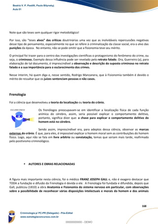 29
168
Note que são teses sem qualquer rigor metodológico!
Por isso, são “teses alvos” das críticas doutrinárias uma vez que as inolvidáveis repercussões negativas
desse tipo de pensamento, especialmente no que se refere à criminalização da classe social, era o alvo das
punições da época. No entanto, não se pode omitir que a fisionomia teve seu mérito.
O principal foi trazer para o centro das investigações científicas o protagonismo do fenômeno do crime, ou
seja, o criminoso. Exemplo dessa influência pode ser revelado pelo retrato falado. Ora, Guerreiro (a), para
elaboração de tal documento, é imprescindível a observação e descrição do suposto criminoso no retrato
falado e a sua importância para o esclarecimento dos crimes.
Nesse ínterim, há quem diga e, nesse sentido, Rodrigo Manzanera, que à Fisionomia também é devido o
mérito de ressaltar que os juízes sentenciam pessoas e não casos.
Frenologia
Foi a ciência que desenvolveu a teoria da localização ou teoria do crânio.
Os frenólogos preocupavam-se em identificar a localização física de cada função
anímica do cérebro, assim, seria possível explicar o comportamento delitivo,
portanto, significa dizer que: a chave para explicar o comportamento delitivo do
homem está no cérebro.
Sendo assim, imprescindível era, para adeptos dessa ciência, observar as marcas
externas do crânio. É que, para eles, é impossível explicar o homem moral sem as contribuições do homem
físico. Logo, aqui não se fala em livre arbítrio ou constatação, temas que seriam mais tarde, reafirmado
pelo positivismo criminológico.
 AUTORES E OBRAS RELACIONADAS
A figura mais importante nesta ciência, foi o médico FRANZ JOSEPH GALL e, não é exagero destacar que
TODA a fundação e difusão da Frenologia é devida a ele. A Frenologia foi fundada e difundida, depois que
Gall, publicou (1810) a obra Anatomia e Fisionomia do sistema nervoso em particular, com observações
sobre a possibilidade de reconhecer várias disposições intelectuais e morais do homem e dos animais
Beatriz V. P. Pestilli, Paulo Bilynskyj
Aula 01
Criminologia p/ PC-PR (Delegado) - Pós-Edital
www.estrategiaconcursos.com.br
0
00000000000 - DEMO
 