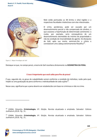 31
168
Nele estão pontuadas as 38 (trinta e oito) regiões e a
respectivas faculdades intelectivas com elas relacionadas.
O crime, ponderava, pode ser causado por um
desenvolvimento parcial e não compensado do cérebro, o
que ocasiona a hiperfunção de determinado sentimento: o
roubo, por exemplo, seria consequência de um
desenvolvimento desmedido do instinto de propriedade e
não da condição de miserabilidade do agente. Os discípulos
de Gall, após sua morte, eximiram-lhe o crânio e
constataram uma cabeça extremamente filosófica18
.
Destaque-se que, no campo penal, a teoria de Gall reverbera diretamente na DOSIMETRIA DA PENA.
E isso é importante que você saiba para fins de prova!
É que, segundo ele, os graus de culpabilidade variam conforme a condição do indivíduo, razão pela qual,
impõe-se uma graduação da pena conforme a individualidade de cada sujeito19
.
Nesse caso, significaria que a pena deveria ser estabelecida com base no criminoso e não no crime.
18
VIANA, Eduardo. Criminologia. 6ª. Edição. Revista atualizada e ampliada. Salvador: Editora
JusPodivm,2018. Pg. 31.
19
VIANA, Eduardo. Criminologia. 6ª. Edição. Revista atualizada e ampliada. Salvador: Editora
JusPodivm,2018. Pg. 31.
Figura 1: Mapa Frenológico de Gall
Beatriz V. P. Pestilli, Paulo Bilynskyj
Aula 01
Criminologia p/ PC-PR (Delegado) - Pós-Edital
www.estrategiaconcursos.com.br
0
00000000000 - DEMO
 