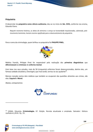 32
168
Psiquiatria
O desenrolar da psiquiatria como ciência autônoma, deu-se no início do Séc. XVIII, conforme nos ensina,
Eduardo Viana:
Naquele momento histórico, as ideias de otimismo e crença na humanidade impulsionadas, sobretudo, pelo
movimento iluminista, tiveram enorme significado para o desenvolvimento da psiquiatria.
Para o ramo da criminologia, quem brilhou na psiquiatria foi PHILIPPE PINEL.
Médico francês, Philippe Pinel foi responsável pela realização dos primeiros diagnósticos que
diferenciavam o criminoso do enfermo mental.
Com base nos seus estudos, mais de 50 (cinquenta) enfermos foram desencarcerados, dentre eles, um
famoso soldado alcoólatra, Chevingné, que mais tarde, tornou-se seu ajudante20
.
Merece menção outros dois médicos que também se ocuparam das questões atinentes aos crimes, são
eles: Esquirol e Morel.
Abaixo, compactamos:
20
VIANA, Eduardo. Criminologia. 6ª. Edição. Revista atualizada e ampliada. Salvador: Editora
JusPodivm,2018. Pg. 33.
Beatriz V. P. Pestilli, Paulo Bilynskyj
Aula 01
Criminologia p/ PC-PR (Delegado) - Pós-Edital
www.estrategiaconcursos.com.br
0
00000000000 - DEMO
 