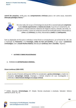 34
168
central das pesquisas, sendo que, seu comportamento criminoso passa a ter como causa, necessária
disfunção patológica interna.22
Por esta razão, diz-se que a Criminologia do século XIX, é caracterizada pelo empirismo
e pelo método experimental ou indutivo de estudo. É que há um rompimento, ela
abandona o método abstrato e dedutivo do silogismo clássico, utilizado, até então, na
fase pré-científica, e passa ao campo do concreto da verificação prática relacionada ao
crime e ao criminoso, ou ainda, relacionada ao delito e ao delinquente.
Com as adaptações de foco para o individual, muitas foram as consequências e, já no final do Séc. XIX, sob
a inspiração da Fisionomia e da Frenologia, ambas da fase pré-científica, é que surge o positivismo
criminológico. Com a Scuela Positiva Italiana, liderada por Lombroso, Ferri e Garofálo. Vejamos:
 AUTORES E OBRAS RELACIONADAS
A. PERÍODO DA ANTROPOLOGIA CRIMINAL,
Césare Lombroso (1856-1929)
Autor da obra O homem delinquente (1876), foi considerado o pai da criminologia e criador da
disciplina antropologia criminal. Empregou o método empírico em suas investigações e
defendeu o determinismo biológico no campo criminal.
22
VIANA, Eduardo. Criminologia. 6ª. Edição. Revista atualizada e ampliada. Salvador: Editora
JusPodivm,2018. Pg. 33.
Beatriz V. P. Pestilli, Paulo Bilynskyj
Aula 01
Criminologia p/ PC-PR (Delegado) - Pós-Edital
www.estrategiaconcursos.com.br
0
00000000000 - DEMO
 