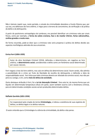 35
168
Não é demais repetir que, neste período, o estudo da criminalidade abandona a Escola Clássica que, por
sua vez, era defensora do livre-arbítrio, e migra para o terreno do concretismo, da verificação e da prática
do delito e do delinquente.
A partir do positivismo antropológico de Lombroso, era possível identificar um criminoso nato por sinais
físicos, como por exemplo, a forma da calota craniana, face e do maxilar inferior, fartas sobrancelhas,
orelhas grandes e muito mais.
De forma resumida, pode-se dizer que o criminoso nato seria propenso à prática de delitos devido aos
aspectos morfológicos advindos de seus ancestrais.
Enrico Ferri (1856-1929)
Autor da obra Sociologia Criminal (1914), defendeu o determinismo, em negativa ao livre
arbítrio, o determinismo social, considerando o delito como um fenômeno social determinado
por causas naturais.
Ferri negava a tese do livre-arbítrio, mas saía em defesa do determinismo social. Assim sendo, não admitia
a possibilidade de o crime ser fruto da liberdade de escolha do delinquente, e defendia a ideia da
responsabilidade social. Ferri dizia que todo criminoso deveria ser afastado do convívio social, mas não por
pena ou castigo, e sim, como meio de defesa da sociedade.
Outro destaque atribuído à Ferri, foi a Lei da Saturação Criminal. Para esta lei, da mesma forma que um
líquido em determinada temperatura diluía em parte, assim também ocorria com o fenômeno criminal,
pois em determinadas condições sociais seriam produzidos determinados delitos.
Raffaele Garofalo (1851-1934)
Foi responsável pela criação do termo Criminologia, e indicou a existência de suas espécies de
delitos, os delitos legais e os delitos naturais.
O autor entendia que a Criminologia é a ciência da criminalidade, do delito e das penas.
Beatriz V. P. Pestilli, Paulo Bilynskyj
Aula 01
Criminologia p/ PC-PR (Delegado) - Pós-Edital
www.estrategiaconcursos.com.br
0
00000000000 - DEMO
 