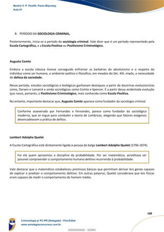36
168
B. PERÍODO DA SOCIOLOGIA CRIMINAL,
Posteriormente, inicia-se o período da sociologia criminal. Vale dizer que é um período representado pela
Escola Cartográfica, e a Escola Positiva ou Positivismo Criminológico.
Augusto Comte
Embora a escola clássica tivesse conseguido enfrentar as barbáries do absolutismo e o respeito do
indivíduo como ser humano, o ambiente político e filosófico, em meados do Séc. XIX, impôs, a necessidade
de defesa da sociedade.
Nesse período, estudos sociológicos e biológicos ganhavam destaques a partir de doutrinas evolucionistas
como, Darwin e Lamarck e ainda sociológicas como Comte e Spencer. É a partir dessa acidentada evolução
que nasce, portanto, o Positivismo Criminológico, mais conhecido como Escola Positiva.
No entanto, importante destacar que, Augusto Comte aparece como fundador da sociologia criminal.
Conforme asseverado por Fernandes e Fernandes, parece como fundador da sociológica
moderna, que se ergue para combater a teoria de Lombroso, alegando que fatores exógenos
desencadeavam a prática de delitos.
Lambert Adolphe Quelet
A Escola Cartográfica está diretamente ligada à pessoa do belga Lambert Adolphe Quelet (1796-1874).
Foi ele quem aproximou a disciplina da probabilidade. Por ser matemático, acreditava ser
possível compreender o comportamento humano delitivo recorrendo à probabilidade.
Vale destacar que o matemático estabeleceu premissas básicas que permitiam derivar leis gerais capazes
de explicar e predizer o comportamento delitivo. Em outras palavras, Quelet considerava que leis físicas
eram capazes de medir o comportamento do homem médio.
Beatriz V. P. Pestilli, Paulo Bilynskyj
Aula 01
Criminologia p/ PC-PR (Delegado) - Pós-Edital
www.estrategiaconcursos.com.br
0
00000000000 - DEMO
 