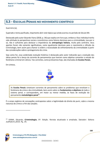 37
168
5.3 – ESCOLAS PENAIS NO MOVIMENTO CIENTÍFICO
Guerreiro (a),
Superado o tema pacificado, importante abrir este tópico que ainda ocorreu no período do Século XIX.
Destacado pelo autor Eduardo Viana (2018, p. 34) que explica em livro que, embora o foco individual tenha
sido alinhado às perspectivas sociais e econômicas como fatores decisivos para a criminalidade, isso por si
só, não é suficiente para destacar a importância da antropologia italiana, muito pelo contrário. Seus
aportes foram não somente significativos, como igualmente decisivos para o nascimento e difusão da
Criminologia, bem assim para chamar à ordem a necessidade de enfrentamento da criminalidade à partir
das considerações sobre o protagonismo do crime.
Seja como for, essa acidentada evolução histórica é destacada pelo autor indicando que a evolução das
ideias penais foi o berço da corrente de pensamentos que tiveram como objetivo converter o estudo do
fenômeno criminal em ciência. Tais correntes, como já dissemos hoje, são chamadas de Escolas Penais.
Em síntese,
As Escolas Penais sintetizam correntes de pensamento sobre os problemas que envolvam o
fenômeno do crime e da criminalidade, bem assim sobre os fundamentos e objetivos de todo o
sistema penal, e correspondem, em maior ou menor medida, às fases de evolução do
pensamento metodológico penal23
.
É o corpo orgânico de concepções contrapostas sobre a legitimidade do direito de punir, sobre a mesma
natureza do crime e o fim das sanções.
23
VIANA, Eduardo. Criminologia. 6ª. Edição. Revista atualizada e ampliada. Salvador: Editora
JusPodivm,2018. Pg. 34.
Beatriz V. P. Pestilli, Paulo Bilynskyj
Aula 01
Criminologia p/ PC-PR (Delegado) - Pós-Edital
www.estrategiaconcursos.com.br
0
00000000000 - DEMO
 