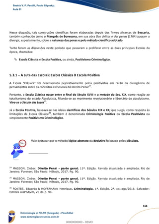 38
168
Nesse diapasão, tais construções científicas foram elaboradas depois dos firmes alicerces de Beccaria,
também conhecido como o Marquês de Bonesana, em sua obra Dos delitos e das penas (1764) passam a
divergir, especialmente, sobre a natureza das penas e pelo método científico adotado.
Tanto foram as discussões neste período que passaram a proliferar entre as duas principais Escolas da
época, chamadas:
 Escola Clássica e Escola Positiva, ou ainda, Positivismo Criminológico.
5.3.1 – A Luta das Escolas: Escola Clássica X Escola Positiva
A Escola “Clássica” foi desenvolvida pejorativamente pelos positivistas em razão da divergência de
pensamentos sobre os conceitos estruturais do Direito Penal24
.
Portanto, a Escola Clássica nasce entre o final do Século XVIII e a metade do Sec. XIX, como reação ao
totalitarismo do estado Absolutista, filiando-se ao movimento revolucionário e libertário do absolutismo.
Viva-se o Século das Luzes25
.
Já a Escola Positiva, baseava-se nas ideias científicas dos Séculos XIX e XX, que surgiu como resposta às
limitações da Escola Clássica26
, também é denominada Criminologia Positiva ou Escola Positivista ou
simplesmente Positivismo Criminológico.
Vale destacar que o método lógico-abstrato ou dedutivo foi usado pelos clássicos.
24
MASSON, Cleber. Direito Penal - parte geral. 11ª. Edição. Revista atualizada e ampliada. Rio de
Janeiro: Forense; São Paulo: Método, 2017. Pg. 90.
25
MASSON, Cleber. Direito Penal - parte geral. 11ª. Edição. Revista atualizada e ampliada. Rio de
Janeiro: Forense; São Paulo: Método, 2017. Pg. 90.
26
FONTES, Eduardo & HOFFAMANN Henrique. Criminologia. 1ª. Edição. 2ª. tir.:ago/2018. Salvador:
Editora JusPodivm, 2018. p. 94.
Beatriz V. P. Pestilli, Paulo Bilynskyj
Aula 01
Criminologia p/ PC-PR (Delegado) - Pós-Edital
www.estrategiaconcursos.com.br
0
00000000000 - DEMO
 