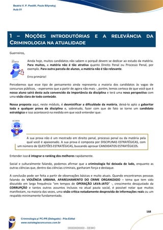 3
168
1 – NOÇÕES INTRODUTÓRIAS E A RELEVÂNCIA DA
CRIMINOLOGIA NA ATUALIDADE
Guerreiros,
Ainda hoje, muitos candidatos não sabem o porquê devem se dedicar ao estudo da matéria.
Para muitos, a matéria não é tão atrativa quanto Direito Penal ou Processo Penal, por
exemplo. Para outra parcela de alunos, a matéria não é tão relevante.
Erro primário!
Percebemos que esse tipo de pensamento ainda representa a maioria dos candidatos às vagas de
concursos públicos, - esperamos que a partir de agora não mais -, porém, temos certeza de que você que é
nosso aluno sairá desta aula convencido da importância da disciplina e terá uma nova perspectiva com
uma visão clara de todo conteúdo.
Nossa proposta aqui, neste módulo, é desmistificar a dificuldade da matéria, deixá-lo apto a gabaritar
toda e qualquer prova da disciplina e, sobretudo, fazer com que de fato se torne um candidato
estratégico e isso acontecerá na medida em que você entender que:
A sua prova não é um mestrado em direito penal, processo penal ou da matéria pela
qual você é apaixonado. A sua prova é composta por DISCIPLINAS ESTRATÉGICAS, com
um número de QUESTÕES ESTRATÉGICAS, buscando aprovar CANDIDATOS ESTRATÉGICOS.
Entender isso é integrar o ranking dos melhores rapidamente.
Social e culturalmente falando, podemos afirmar que a criminologia foi deixada de lado, enquanto as
outras ciências que, dentro das ciências criminais, ganharam força e destaque.
A conclusão pode ser feita a partir de observações básicas e muito atuais. Quando encontramos pessoas
falando de VIOLÊNCIA URBANA, APARELHAMENTO DO CRIME ORGANIZADO – tema que tem sido
discutido em larga frequência “em tempos de OPERAÇÃO LAVA-JATO” -, crescimento desajustado da
CORRUPÇÃO e tantos outros assuntos inclusos na atual pauta social, é possível notar que muitos
manifestam, na maioria das vezes, uma visão crítica notadamente desprovida de informações reais ou um
respaldo minimamente fundamentado.
Beatriz V. P. Pestilli, Paulo Bilynskyj
Aula 01
Criminologia p/ PC-PR (Delegado) - Pós-Edital
www.estrategiaconcursos.com.br
0
00000000000 - DEMO
 