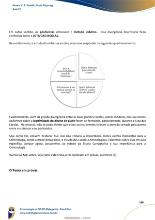 39
168
Em outro sentido, os positivistas utilizavam o método indutivo. Essa divergência doutrinária ficou
conhecida como a LUTA DAS ESCOLAS.
Resumidamente, o estudo de ambas as escolas procurava responder os seguintes questionamentos:
Evidentemente, além da grande divergência entre as duas grandes Escolas, outros modelos, mais ou menos
uniformes sobre a legitimidade do direito de punir foram se formando, paralelamente, durante a Luta das
Escolas. No entanto, não se pode olvidar que esses outros eventos tiveram a atenção tomada pela guerra
entre os clássicos e os positivistas.
Seja como for, convém destacar que isso não reduziu a importância destes outros momentos para a
Criminologia, sendo a maior prova disso, o estudo das Escolas Criminológicas. Falaremos sobre elas em aula
específica, porque agora, passaremos ao estudo da Escola Cartográfica e sua importância para a
Criminologia.
Vamos lá? Mas antes, veja como este tema já foi explorado em provas, Guerreiro (a).
O Tema em provas
Qual a definição
(conceito) de
crime?
Qual a definição
de Pena e quais
são são efeitos?
O Criminoso é um
homem normal ou
anormal?
Qual a
responsabilidade
penal do
criminoso?
Beatriz V. P. Pestilli, Paulo Bilynskyj
Aula 01
Criminologia p/ PC-PR (Delegado) - Pós-Edital
www.estrategiaconcursos.com.br
0
00000000000 - DEMO
 