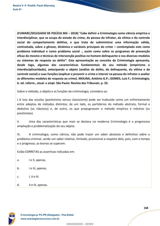 40
168
(FUMARC/DELEGADO DE POLÍCIA MG – 2018) “Cabe definir a Criminologia como ciência empírica e
interdisciplinar, que se ocupa do estudo do crime, da pessoa do infrator, da vítima e do controle
social do comportamento delitivo, e que trata de subministrar uma informação válida,
contrastada, sobre a gênese, dinâmica e variáveis principais do crime – contemplado este como
problema individual e como problema social -, assim como sobre os programas de prevenção
eficaz do mesmo e técnicas de intervenção positiva no homem delinquente e nos diversos modelos
ou sistemas de resposta ao delito”. Esta apresentação ao conceito de Criminologia apresenta,
desde logo, algumas das características fundamentais do seu método (empirismo e
interdisciplinaridade), antecipando o objeto (análise do delito, do delinquente, da vítima e do
controle social) e suas funções (explicar e prevenir o crime e intervir na pessoa do infrator e avaliar
os diferentes modelos de resposta ao crime). MOLINA, Antônio G.P.; GOMES, Luiz F.; Criminologia;
6. ed. reform., atual. e ampl. São Paulo: Revista dos Tribunais. p. 32.
Sobre o método, o objeto e as funções da criminologia, considera-se:
I.A luta das escolas (positivismo versus classicismo) pode ser traduzida como um enfrentamento
entre adeptos de métodos distintos; de um lado, os partidários do método abstrato, formal e
dedutivo (os clássicos) e, de outro, os que propugnavam o método empírico e indutivo (os
positivistas).
II. Uma das características que mais se destaca na moderna Criminologia é a progressiva
ampliação e problematização do seu objeto.
III. A criminologia, como ciência, não pode trazer um saber absoluto e definitivo sobre o
problema criminal, senão um saber relativo, limitado, provisional a respeito dele, pois, com o tempo
e o progresso, as teorias se superam.
Estão CORRETAS as assertivas indicadas em:
a. I e II, apenas.
b. I e III, apenas.
c. I, II e III.
d. II e III, apenas.
Beatriz V. P. Pestilli, Paulo Bilynskyj
Aula 01
Criminologia p/ PC-PR (Delegado) - Pós-Edital
www.estrategiaconcursos.com.br
0
00000000000 - DEMO
 