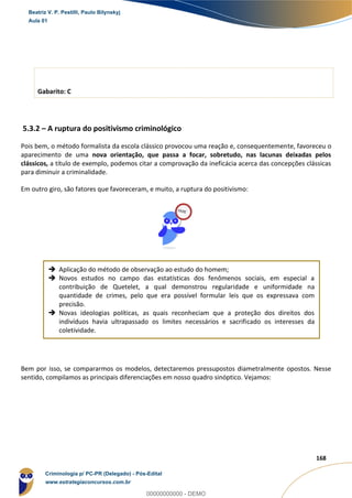 41
168
Gabarito: C
5.3.2 – A ruptura do positivismo criminológico
Pois bem, o método formalista da escola clássico provocou uma reação e, consequentemente, favoreceu o
aparecimento de uma nova orientação, que passa a focar, sobretudo, nas lacunas deixadas pelos
clássicos, a título de exemplo, podemos citar a comprovação da ineficácia acerca das concepções clássicas
para diminuir a criminalidade.
Em outro giro, são fatores que favoreceram, e muito, a ruptura do positivismo:
 Aplicação do método de observação ao estudo do homem;
 Novos estudos no campo das estatísticas dos fenômenos sociais, em especial a
contribuição de Quetelet, a qual demonstrou regularidade e uniformidade na
quantidade de crimes, pelo que era possível formular leis que os expressava com
precisão.
 Novas ideologias políticas, as quais reconheciam que a proteção dos direitos dos
indivíduos havia ultrapassado os limites necessários e sacrificado os interesses da
coletividade.
Bem por isso, se compararmos os modelos, detectaremos pressupostos diametralmente opostos. Nesse
sentido, compilamos as principais diferenciações em nosso quadro sinóptico. Vejamos:
Beatriz V. P. Pestilli, Paulo Bilynskyj
Aula 01
Criminologia p/ PC-PR (Delegado) - Pós-Edital
www.estrategiaconcursos.com.br
0
00000000000 - DEMO
 