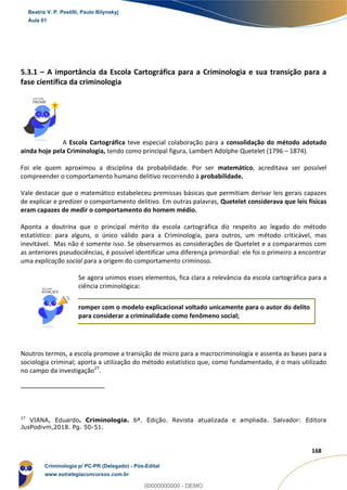 43
168
5.3.1 – A importância da Escola Cartográfica para a Criminologia e sua transição para a
fase científica da criminologia
A Escola Cartográfica teve especial colaboração para a consolidação do método adotado
ainda hoje pela Criminologia, tendo como principal figura, Lambert Adolphe Quetelet (1796 – 1874).
Foi ele quem aproximou a disciplina da probabilidade. Por ser matemático, acreditava ser possível
compreender o comportamento humano delitivo recorrendo à probabilidade.
Vale destacar que o matemático estabeleceu premissas básicas que permitiam derivar leis gerais capazes
de explicar e predizer o comportamento delitivo. Em outras palavras, Quetelet considerava que leis físicas
eram capazes de medir o comportamento do homem médio.
Aponta a doutrina que o principal mérito da escola cartográfica diz respeito ao legado do método
estatístico: para alguns, o único válido para a Criminologia, para outros, um método criticável, mas
inevitável. Mas não é somente isso. Se observarmos as considerações de Quetelet e a compararmos com
as anteriores pseudociências, é possível identificar uma diferença primordial: ele foi o primeiro a encontrar
uma explicação social para a origem do comportamento criminoso.
Se agora unimos esses elementos, fica clara a relevância da escola cartográfica para a
ciência criminológica:
romper com o modelo explicacional voltado unicamente para o autor do delito
para considerar a criminalidade como fenômeno social;
Noutros termos, a escola promove a transição de micro para a macrocriminologia e assenta as bases para a
sociologia criminal; aporta a utilização do método estatístico que, como fundamentado, é o mais utilizado
no campo da investigação27
.
27
VIANA, Eduardo. Criminologia. 6ª. Edição. Revista atualizada e ampliada. Salvador: Editora
JusPodivm,2018. Pg. 50-51.
Beatriz V. P. Pestilli, Paulo Bilynskyj
Aula 01
Criminologia p/ PC-PR (Delegado) - Pós-Edital
www.estrategiaconcursos.com.br
0
00000000000 - DEMO
 