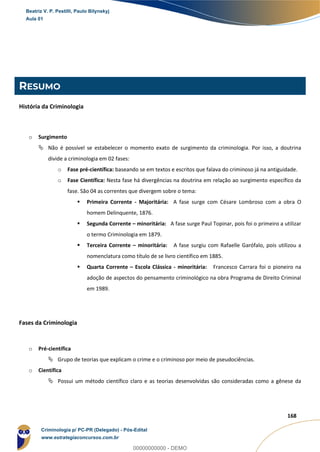 44
168
RESUMO
História da Criminologia
o Surgimento
 Não é possível se estabelecer o momento exato de surgimento da criminologia. Por isso, a doutrina
divide a criminologia em 02 fases:
o Fase pré-científica: baseando se em textos e escritos que falava do criminoso já na antiguidade.
o Fase Científica: Nesta fase há divergências na doutrina em relação ao surgimento específico da
fase. São 04 as correntes que divergem sobre o tema:
 Primeira Corrente - Majoritária: A fase surge com Césare Lombroso com a obra O
homem Delinquente, 1876.
 Segunda Corrente – minoritária: A fase surge Paul Topinar, pois foi o primeiro a utilizar
o termo Criminologia em 1879.
 Terceira Corrente – minoritária: A fase surgiu com Rafaelle Garófalo, pois utilizou a
nomenclatura como título de se livro científico em 1885.
 Quarta Corrente – Escola Clássica - minoritária: Francesco Carrara foi o pioneiro na
adoção de aspectos do pensamento criminológico na obra Programa de Direito Criminal
em 1989.
Fases da Criminologia
o Pré-científica
 Grupo de teorias que explicam o crime e o criminoso por meio de pseudociências.
o Científica
 Possui um método científico claro e as teorias desenvolvidas são consideradas como a gênese da
Beatriz V. P. Pestilli, Paulo Bilynskyj
Aula 01
Criminologia p/ PC-PR (Delegado) - Pós-Edital
www.estrategiaconcursos.com.br
0
00000000000 - DEMO
 