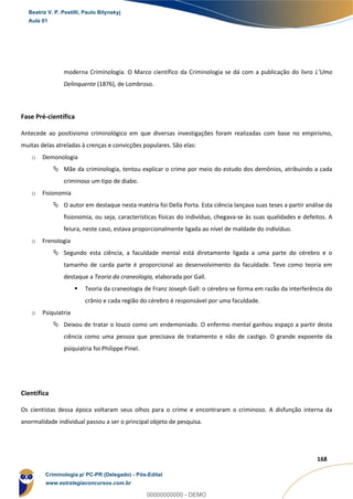 45
168
moderna Criminologia. O Marco científico da Criminologia se dá com a publicação do livro L’Umo
Delinquente (1876), de Lombroso.
Fase Pré-científica
Antecede ao positivismo criminológico em que diversas investigações foram realizadas com base no empirismo,
muitas delas atreladas à crenças e convicções populares. São elas:
o Demonologia
 Mãe da criminologia, tentou explicar o crime por meio do estudo dos demônios, atribuindo a cada
criminoso um tipo de diabo.
o Fisionomia
 O autor em destaque nesta matéria foi Della Porta. Esta ciência lançava suas teses a partir análise da
fisionomia, ou seja, características físicas do indivíduo, chegava-se às suas qualidades e defeitos. A
feiura, neste caso, estava proporcionalmente ligada ao nível de maldade do indivíduo.
o Frenologia
 Segundo esta ciência, a faculdade mental está diretamente ligada a uma parte do cérebro e o
tamanho de carda parte é proporcional ao desenvolvimento da faculdade. Teve como teoria em
destaque a Teoria da craneologia, elaborada por Gall.
 Teoria da craneologia de Franz Joseph Gall: o cérebro se forma em razão da interferência do
crânio e cada região do cérebro é responsável por uma faculdade.
o Psiquiatria
 Deixou de tratar o louco como um endemoniado. O enfermo mental ganhou espaço a partir desta
ciência como uma pessoa que precisava de tratamento e não de castigo. O grande expoente da
psiquiatria foi Philippe Pinel.
Científica
Os cientistas dessa época voltaram seus olhos para o crime e encontraram o criminoso. A disfunção interna da
anormalidade individual passou a ser o principal objeto de pesquisa.
Beatriz V. P. Pestilli, Paulo Bilynskyj
Aula 01
Criminologia p/ PC-PR (Delegado) - Pós-Edital
www.estrategiaconcursos.com.br
0
00000000000 - DEMO
 
