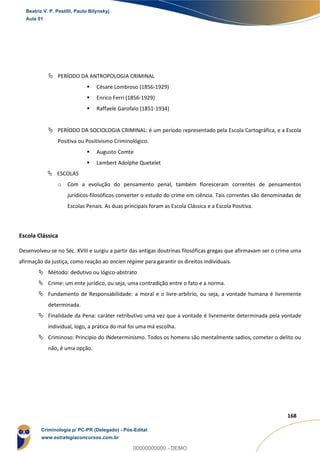 46
168
 PERÍODO DA ANTROPOLOGIA CRIMINAL
 Césare Lombroso (1856-1929)
 Enrico Ferri (1856-1929)
 Raffaele Garofalo (1851-1934)
 PERÍODO DA SOCIOLOGIA CRIMINAL: é um período representado pela Escola Cartográfica, e a Escola
Positiva ou Positivismo Criminológico.
 Augusto Comte
 Lambert Adolphe Quetelet
 ESCOLAS
o Com a evolução do pensamento penal, também floresceram correntes de pensamentos
jurídicos-filosóficos converter o estudo do crime em ciência. Tais correntes são denominadas de
Escolas Penais. As duas principais foram as Escola Clássica e a Escola Positiva.
Escola Clássica
Desenvolveu-se no Séc. XVIII e surgiu a partir das antigas doutrinas filosóficas gregas que afirmavam ser o crime uma
afirmação da justiça, como reação ao ancien régime para garantir os direitos individuais.
 Método: dedutivo ou lógico-abstrato
 Crime: um ente jurídico, ou seja, uma contradição entre o fato e a norma.
 Fundamento de Responsabilidade: a moral e o livre-arbítrio, ou seja, a vontade humana é livremente
determinada.
 Finalidade da Pena: caráter retributivo uma vez que a vontade é livremente determinada pela vontade
individual, logo, a prática do mal foi uma má escolha.
 Criminoso: Principio do INdeterminismo. Todos os homens são mentalmente sadios, cometer o delito ou
não, é uma opção.
Beatriz V. P. Pestilli, Paulo Bilynskyj
Aula 01
Criminologia p/ PC-PR (Delegado) - Pós-Edital
www.estrategiaconcursos.com.br
0
00000000000 - DEMO
 