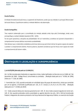47
168
Escola Positiva
O método formalista da Escola levou o surgimento do Positivismo, sendo que seu método é o principal diferenciador
da Escola Clássica. O positivismo adotou o método INdutivo e de observação.
Escola Cartográfica
Teve especial colaboração para a consolidação do método adotado ainda hoje pela Criminologia, tendo como
principal figura, Lambert Adolphe Quetelet (1796 – 1874).
Foi ele quem aproximou a disciplina da probabilidade. Por ser matemático, acreditava ser possível compreender o
comportamento humano delitivo recorrendo à probabilidade.
Vale destacar que o matemático estabeleceu premissas básicas que permitiam derivar leis gerais capazes de explicar
e predizer o comportamento delitivo. Noutras palavras, Quetelet considerava que leis físicas eram capazes de medir
o comportamento do homem médio.
DESTAQUES À LEGISLAÇÃO E JURISPRUDÊNCIA
↳ Lei 8.072/90 (alterada pela Lei 13.694/19 )
Art. 1o São considerados hediondos os seguintes crimes, todos tipificados no Decreto-Lei no 2.848, de 7 de
dezembro de 1940 - Código Penal, consumados ou tentados: (Redação dada pela Lei nº 8.930, de 1994)
(Vide Lei nº 7.210, de 1984)
I - homicídio (art. 121), quando praticado em atividade típica de grupo de extermínio, ainda que cometido
por um só agente, e homicídio qualificado (art. 121, § 2º, incisos I, II, III, IV, V, VI, VII e VIII); (Redação
dada pela Lei nº 13.964, de 2019)
I-A – lesão corporal dolosa de natureza gravíssima (art. 129, § 2o) e lesão corporal seguida de morte (art.
129, § 3o), quando praticadas contra autoridade ou agente descrito nos arts. 142 e 144 da Constituição
Federal, integrantes do sistema prisional e da Força Nacional de Segurança Pública, no exercício da função
Beatriz V. P. Pestilli, Paulo Bilynskyj
Aula 01
Criminologia p/ PC-PR (Delegado) - Pós-Edital
www.estrategiaconcursos.com.br
0
00000000000 - DEMO
 