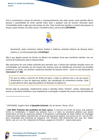 4
168
Com o crescimento e avanço da internet e, consequentemente, das redes sociais, essas opiniões dão às
pessoas a possibilidade de emitir opinião sobre todo e qualquer tipo de assunto. Discussão sobre
criminalidade então, é algo que está sempre em alta. Todo mundo tem opinião e a maioria das pessoas as
lançam, quase sempre, nas redes sociais. O problema disso, como já dizia ZAFFARONI:
Atualmente, todos comentam sobrem futebol e violência, existindo milhares de técnicos desse
esporte, e, na mesma proporção, criminólogos1
.
Não é que alguém precise ser Doutor ou Mestre em qualquer tema para manifestar opinião, mas um
mínimo de fundamento nelas é imprescindível.
Não precisamos de uma análise profunda para perceber que a maioria das opiniões lançadas acerca da
criminalidade, por exemplo, (ou até mesmo dos recentes casos de rebelião que ocorreram nos presídios
brasileiros, ou ainda, nas recentes e polêmicas decisões da Suprema Corte – como no caso destacado no
Informativo2
nº 860:
Em que se vedou o exercício de direito de greve a todos os policiais civis e aos que atuem
diretamente na área de segurança pública, são reproduções de comentários prontos. (Vide
jurisprudências sobre segurança pública em destaque no capítulo 5).
Parcela leiga da população, simplesmente aceita e reproduz textos “bonitos”, porém, desprovidos de
teorias ou conceitos científicos e que empobrecem a percepção a respeito das causas reais dos fenômenos
1
ZAFFARONI, Eugênio Raúl. A Questão Criminal; Rio de Janeiro: Revan, 2013.
2
Info 860: Policiais são proibidos de fazer greve. O exercício do direito de greve, sob qualquer
forma ou modalidade, é vedado aos policiais civis e a todos os servidores públicos que atuem
diretamente na área de segurança pública. É obrigatória a participação do Poder Público em mediação
instaurada pelos órgãos classistas das carreiras de segurança pública, nos termos do art. 165 do CPC,
para vocalização dos interesses da categoria. STF. Plenário. ARE 654432/GO, Rel. orig. Min. Edson
Fachin, red. p/ o ac. Min. Alexandre de Moraes, julgado em 5/4/2017 - repercussão geral.
Beatriz V. P. Pestilli, Paulo Bilynskyj
Aula 01
Criminologia p/ PC-PR (Delegado) - Pós-Edital
www.estrategiaconcursos.com.br
0
00000000000 - DEMO
 