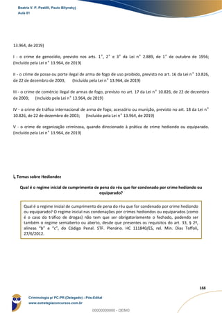 49
168
13.964, de 2019)
I - o crime de genocídio, previsto nos arts. 1º, 2º e 3º da Lei nº 2.889, de 1º de outubro de 1956;
(Incluído pela Lei nº 13.964, de 2019)
II - o crime de posse ou porte ilegal de arma de fogo de uso proibido, previsto no art. 16 da Lei nº 10.826,
de 22 de dezembro de 2003; (Incluído pela Lei nº 13.964, de 2019)
III - o crime de comércio ilegal de armas de fogo, previsto no art. 17 da Lei nº 10.826, de 22 de dezembro
de 2003; (Incluído pela Lei nº 13.964, de 2019)
IV - o crime de tráfico internacional de arma de fogo, acessório ou munição, previsto no art. 18 da Lei nº
10.826, de 22 de dezembro de 2003; (Incluído pela Lei nº 13.964, de 2019)
V - o crime de organização criminosa, quando direcionado à prática de crime hediondo ou equiparado.
(Incluído pela Lei nº 13.964, de 2019)
↳ Temas sobre Hediondez
Qual é o regime inicial de cumprimento de pena do réu que for condenado por crime hediondo ou
equiparado?
Qual é o regime inicial de cumprimento de pena do réu que for condenado por crime hediondo
ou equiparado? O regime inicial nas condenações por crimes hediondos ou equiparados (como
é o caso do tráfico de drogas) não tem que ser obrigatoriamente o fechado, podendo ser
também o regime semiaberto ou aberto, desde que presentes os requisitos do art. 33, § 2º,
alíneas “b” e “c”, do Código Penal. STF. Plenário. HC 111840/ES, rel. Min. Dias Toffoli,
27/6/2012.
Beatriz V. P. Pestilli, Paulo Bilynskyj
Aula 01
Criminologia p/ PC-PR (Delegado) - Pós-Edital
www.estrategiaconcursos.com.br
0
00000000000 - DEMO
 