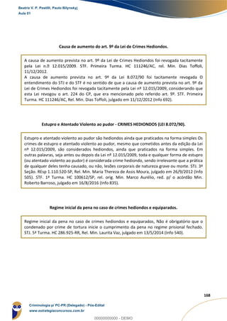 50
168
Causa de aumento do art. 9º da Lei de Crimes Hediondos.
A causa de aumento prevista no art. 9º da Lei de Crimes Hediondos foi revogada tacitamente
11/12/2012.
A causa de aumento prevista no art. 9º da Lei 8.072/90 foi tacitamente revogada O
entendimento do STJ e do STF é no sentido de que a causa de aumento prevista no art. 9º da
Lei de Crimes Hediondos foi revogada tacitamente pela Lei nº 12.015/2009, considerando que
esta Lei revogou o art. 224 do CP, que era mencionado pelo referido art. 9º. STF. Primeira
Turma. HC 111246/AC, Rel. Min. Dias Toffoli, julgado em 11/12/2012 (Info 692).
Estupro e Atentado Violento ao pudor - CRIMES HEDIONDOS (LEI 8.072/90).
Estupro e atentado violento ao pudor são hediondos ainda que praticados na forma simples Os
crimes de estupro e atentado violento ao pudor, mesmo que cometidos antes da edição da Lei
nº 12.015/2009, são considerados hediondos, ainda que praticados na forma simples. Em
outras palavras, seja antes ou depois da Lei nº 12.015/2009, toda e qualquer forma de estupro
(ou atentado violento ao pudor) é considerada crime hediondo, sendo irrelevante que a prática
de qualquer deles tenha causado, ou não, lesões corporais de natureza grave ou morte. STJ. 3ª
Seção. REsp 1.110.520-SP, Rel. Min. Maria Thereza de Assis Moura, julgado em 26/9/2012 (Info
505). STF. 1ª Turma. HC 100612/SP, rel. orig. Min. Marco Aurélio, red. p/ o acórdão Min.
Roberto Barroso, julgado em 16/8/2016 (Info 835).
Regime inicial da pena no caso de crimes hediondos e equiparados.
Regime inicial da pena no caso de crimes hediondos e equiparados, Não é obrigatório que o
condenado por crime de tortura inicie o cumprimento da pena no regime prisional fechado.
STJ. 5ª Turma. HC 286.925-RR, Rel. Min. Laurita Vaz, julgado em 13/5/2014 (Info 540).
Beatriz V. P. Pestilli, Paulo Bilynskyj
Aula 01
Criminologia p/ PC-PR (Delegado) - Pós-Edital
www.estrategiaconcursos.com.br
0
00000000000 - DEMO
 