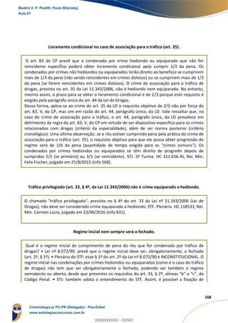 51
168
Livramento condicional no caso de associação para o tráfico (art. 35).
O art. 83 do CP prevê que o condenado por crime hediondo ou equiparado que não for
reincidente específico poderá obter livramento condicional após cumprir 2/3 da pena. Os
condenados por crimes não hediondos ou equiparados terão direito ao benefício se cumprirem
mais de 1/3 da pena (não sendo reincidentes em crimes dolosos) ou se cumprirem mais de 1/2
da pena (se forem reincidentes em crimes dolosos). O crime de associação para o tráfico de
drogas, previsto no art. 35 da Lei 11.343/2006, não é hediondo nem equiparado. No entanto,
mesmo assim, o prazo para se obter o livramento condicional é de 2/3 porque este requisito é
exigido pelo parágrafo único do art. 44 da Lei de Drogas.
Dessa forma, aplica-se ao crime do art. 35 da LD o requisito objetivo de 2/3 não por força do
art. 83, V, do CP, mas sim em razão do art. 44, parágrafo único, da LD. Vale ressaltar que, no
caso do crime de associação para o tráfico, o art. 44, parágrafo único, da LD prevalece em
detrimento da regra do art. 83, V, do CP em virtude de ser dispositivo específico para os crimes
relacionados com drogas (critério da especialidade), além de ser norma posterior (critério
cronológico). Uma última observação: se o réu estiver cumprindo pena pela prática do crime de
associação para o tráfico (art. 35), o requisito objetivo para que ele possa obter progressão de
regime será de 1/6 da pena (quantidade de tempo exigida para os "crimes comuns"). Os
condenados por crimes hediondos ou equiparados só têm direito de progredir depois de
cumpridos 2/5 (se primário) ou 3/5 (se reincidente). STJ. 5ª Turma. HC 311.656-RJ, Rel. Min.
Felix Fischer, julgado em 25/8/2015 (Info 568).
Tráfico privilegiado (art. 33, § 4º, da Lei 11.343/2006) não é crime equiparado a hediondo.
O chamado "tráfico privilegiado", previsto no § 4º do art. 33 da Lei nº 11.343/2006 (Lei de
Drogas), não deve ser considerado crime equiparado a hediondo. STF. Plenário. HC 118533, Rel.
Min. Cármen Lúcia, julgado em 23/06/2016 (Info 831).
Regime inicial nem sempre será o fechado.
Qual é o regime inicial de cumprimento de pena do réu que for condenado por tráfico de
drogas? • Lei nº 8.072/90: prevê que o regime inicial deve ser, obrigatoriamente, o fechado
(art. 2º, § 1º). • Plenário do STF: esse § 1º do art. 2º da Lei nº 8.072/90 é INCONSTITUCIONAL. O
regime inicial nas condenações por crimes hediondos ou equiparados (como é o caso do tráfico
de drogas) não tem que ser obrigatoriamente o fechado, podendo ser também o regime
semiaberto ou aberto, desde que presentes os requisitos do art. 33, § 2º, alíneas “b” e “c”, do
Código Penal. • STJ: também adota o entendimento do STF. Assim, é possível a fixação de
Beatriz V. P. Pestilli, Paulo Bilynskyj
Aula 01
Criminologia p/ PC-PR (Delegado) - Pós-Edital
www.estrategiaconcursos.com.br
0
00000000000 - DEMO
 