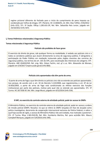 52
168
regime prisional diferente do fechado para o início do cumprimento de pena imposta ao
condenado por tráfico de drogas. STF. Plenário. HC 111840/ES, rel. Min. Dias Toffoli, 27/6/2012
(Info 672). STJ. 3ª Seção. EREsp 1.285.631-SP, Rel. Min. Sebastião Reis Junior, julgado em
24/10/2012 (Info 507).
↳ Temas Polêmicos relacionados à Segurança Pública
Temas relacionados à Segurança Pública
Policiais são proibidos de fazer greve
O exercício do direito de greve, sob qualquer forma ou modalidade, é vedado aos policiais civis e a
todos os servidores públicos que atuem diretamente na área de segurança pública. É obrigatória a
participação do Poder Público em mediação instaurada pelos órgãos classistas das carreiras de
segurança pública, nos termos do art. 165 do CPC, para vocalização dos interesses da categoria. STF.
Plenário. ARE 654432/GO, Rel. orig. Min. Edson Fachin, red. p/ o ac. Min. Alexandre de Moraes,
julgado em 5/4/2017 (repercussão geral) (Info 860).
Policiais civis aposentados não têm porte de arma.
O porte de arma de fogo a que têm direito os policiais civis não se estende aos policiais aposentados.
Isso porque, de acordo com o art. 33 do Decreto 5.123/2004, que regulamentou o art. 6º da Lei
10.826/2003, o porte de arma de fogo está condicionado ao efetivo exercício das funções
institucionais por parte dos policiais, motivo pelo qual não se estende aos aposentados. STJ. 5ª
Turma. HC 267.058-SP, Rel. Min. Jorge Mussi, julgado em 4/12/2014 (Info 554).
O MP, no exercício do controle externo da atividade policial, pode ter acesso às OMPs
O Ministério Público, no exercício do controle externo da atividade policial, pode ter acesso a ordens
de missão policial (OMP). Ressalva: no que se refere às OMPs lançadas em face de atuação como
polícia investigativa, decorrente de cooperação internacional exclusiva da Polícia Federal, e sobre a
qual haja acordo de sigilo, o acesso do Ministério Público não será vedado, mas realizado a posteriori.
STJ. 2ª Turma. REsp 1.365.910-RS, Rel. Min. Humberto Martins, Rel. para acórdão Min. Mauro
Campbell Marques, julgado em 5/4/2016 (Info 590).
Beatriz V. P. Pestilli, Paulo Bilynskyj
Aula 01
Criminologia p/ PC-PR (Delegado) - Pós-Edital
www.estrategiaconcursos.com.br
0
00000000000 - DEMO
 
