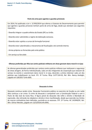 53
168
Porte de arma para agentes e guardas prisionais
Em 2014, foi publicada a Lei n. 12.993/2014 que alterou o Estatuto do Desarmamento para permitir
que agentes e guardas prisionais tenham porte de arma de fogo, desde que atendam aos seguintes
requisitos:
- Deverão integrar o quadro efetivo do Estado (DF) ou União.
- Deverão estar submetidos a regime de dedicação exclusiva.
- Deverão estar sujeitos a cursos de formação funcional.
- Deverão estar subordinados a mecanismos de fiscalização e de controle interno.
- Armas próprias ou fornecidas pelo ente público
- Em serviço ou fora dele
Ofensas proferidas por Rita Lee contra policiais militares em show geraram dano moral in re ipsa
As ofensas generalizadas proferidas por cantora contra policias militares que realizavam a segurança
do show atingem, de forma individualizada, cada um dos integrantes da corporação que estavam de
serviço no evento e caracterizam dano moral in re ipsa, devendo a artista indenizar cada um dos
policiais que trabalhavam no local. STJ. 3ª Turma. REsp 1.677.524-SE, Rel. Min. Nancy Andrighi,
julgado em 3/8/2017 (Info 609).
Desacato é crime
Desacato continua sendo crime. Desacatar funcionário público no exercício da função ou em razão
dela continua a ser crime. O crime de desacato é compatível com a Constituição Federal e com o
Pacto de São José da Costa Rica. A figura penal do desacato não tolhe o direito à liberdade de
expressão, não retirando da cidadania o direito à livre manifestação, desde que exercida nos limites
de marcos civilizatórios bem definidos, punindo-se os excessos. STF. 2ª Turma. HC 141949/DF, Rel.
Min. Gilmar Mendes, julgado em 13/3/2018 (Info 894).
Beatriz V. P. Pestilli, Paulo Bilynskyj
Aula 01
Criminologia p/ PC-PR (Delegado) - Pós-Edital
www.estrategiaconcursos.com.br
0
00000000000 - DEMO
 