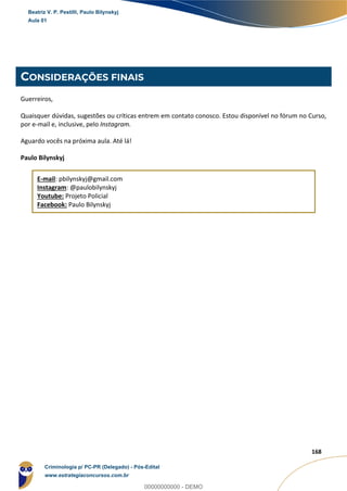 54
168
CONSIDERAÇÕES FINAIS
Guerreiros,
Quaisquer dúvidas, sugestões ou críticas entrem em contato conosco. Estou disponível no fórum no Curso,
por e-mail e, inclusive, pelo Instagram.
Aguardo vocês na próxima aula. Até lá!
Paulo Bilynskyj
E-mail: pbilynskyj@gmail.com
Instagram: @paulobilynskyj
Youtube: Projeto Policial
Facebook: Paulo Bilynskyj
Beatriz V. P. Pestilli, Paulo Bilynskyj
Aula 01
Criminologia p/ PC-PR (Delegado) - Pós-Edital
www.estrategiaconcursos.com.br
0
00000000000 - DEMO
 