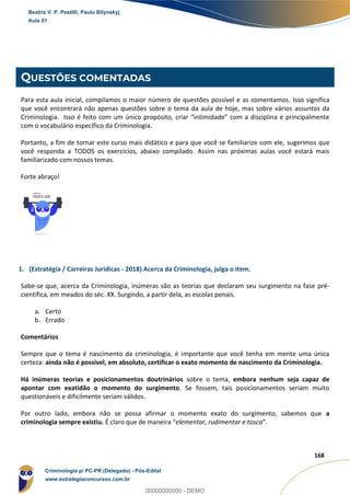 55
168
QUESTÕES COMENTADAS
Para esta aula inicial, compilamos o maior número de questões possível e as comentamos. Isso significa
que você encontrará não apenas questões sobre o tema da aula de hoje, mas sobre vários assuntos da
Criminologia. Isso é feito com um único propósito, criar “intimidade” com a disciplina e principalmente
com o vocabulário específico da Criminologia.
Portanto, a fim de tornar este curso mais didático e para que você se familiarize com ele, sugerimos que
você responda a TODOS os exercícios, abaixo compilado. Assim nas próximas aulas você estará mais
familiarizado com nossos temas.
Forte abraço!
1. (Estratégia / Carreiras Jurídicas - 2018) Acerca da Criminologia, julga o item.
Sabe-se que, acerca da Criminologia, inúmeras são as teorias que declaram seu surgimento na fase pré-
científica, em meados do séc. XX. Surgindo, a partir dela, as escolas penais.
a. Certo
b. Errado
Comentários
Sempre que o tema é nascimento da criminologia, é importante que você tenha em mente uma única
certeza: ainda não é possível, em absoluto, certificar o exato momento de nascimento da Criminologia.
Há inúmeras teorias e posicionamentos doutrinários sobre o tema, embora nenhum seja capaz de
apontar com exatidão o momento do surgimento. Se fossem, tais posicionamentos seriam muito
questionáveis e dificilmente seriam válidos.
Por outro lado, embora não se possa afirmar o momento exato do surgimento, sabemos que a
criminologia sempre existiu. É claro que de maneira “elementar, rudimentar e tosca”.
Beatriz V. P. Pestilli, Paulo Bilynskyj
Aula 01
Criminologia p/ PC-PR (Delegado) - Pós-Edital
www.estrategiaconcursos.com.br
0
00000000000 - DEMO
 