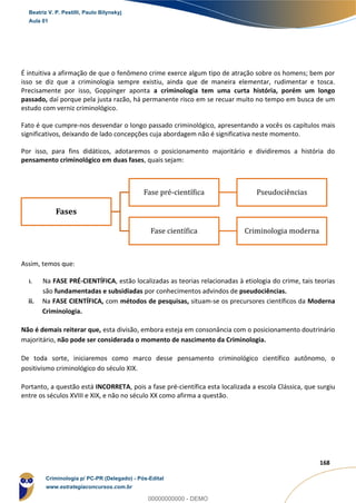 56
168
É intuitiva a afirmação de que o fenômeno crime exerce algum tipo de atração sobre os homens; bem por
isso se diz que a criminologia sempre existiu, ainda que de maneira elementar, rudimentar e tosca.
Precisamente por isso, Goppinger aponta a criminologia tem uma curta história, porém um longo
passado, daí porque pela justa razão, há permanente risco em se recuar muito no tempo em busca de um
estudo com verniz criminológico.
Fato é que cumpre-nos desvendar o longo passado criminológico, apresentando a vocês os capítulos mais
significativos, deixando de lado concepções cuja abordagem não é significativa neste momento.
Por isso, para fins didáticos, adotaremos o posicionamento majoritário e dividiremos a história do
pensamento criminológico em duas fases, quais sejam:
Assim, temos que:
i. Na FASE PRÉ-CIENTÍFICA, estão localizadas as teorias relacionadas à etiologia do crime, tais teorias
são fundamentadas e subsidiadas por conhecimentos advindos de pseudociências.
ii. Na FASE CIENTÍFICA, com métodos de pesquisas, situam-se os precursores científicos da Moderna
Criminologia.
Não é demais reiterar que, esta divisão, embora esteja em consonância com o posicionamento doutrinário
majoritário, não pode ser considerada o momento de nascimento da Criminologia.
De toda sorte, iniciaremos como marco desse pensamento criminológico científico autônomo, o
positivismo criminológico do século XIX.
Portanto, a questão está INCORRETA, pois a fase pré-científica esta localizada a escola Clássica, que surgiu
entre os séculos XVIII e XIX, e não no século XX como afirma a questão.
Fases
Fase pré-científica Pseudociências
Fase científica Criminologia moderna
Beatriz V. P. Pestilli, Paulo Bilynskyj
Aula 01
Criminologia p/ PC-PR (Delegado) - Pós-Edital
www.estrategiaconcursos.com.br
0
00000000000 - DEMO
 
